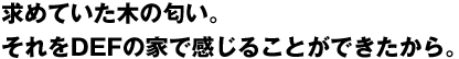 求めていた木の匂い。それをDEFの家で感じる事ができたから。