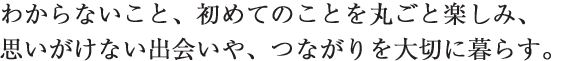 わからないこと、初めてのことを丸ごと楽しみ、思いがけない出会いや、つながりを大切に暮らす。